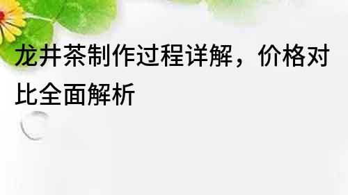 龙井茶制作过程详解，价格对比全面解析