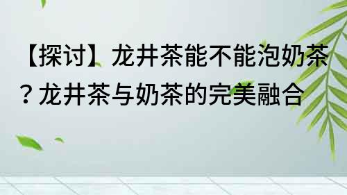 【探讨】龙井茶能不能泡奶茶？龙井茶与奶茶的完美融合