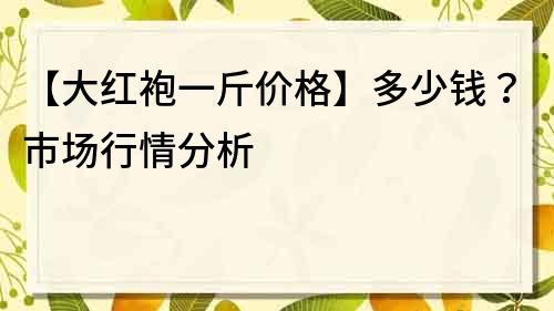 【大红袍一斤价格】多少钱？市场行情分析