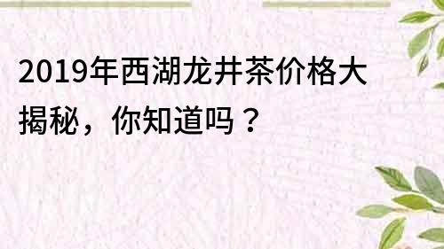 2019年西湖龙井茶价格大揭秘，你知道吗？