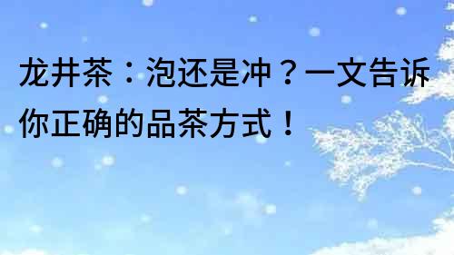 龙井茶：泡还是冲？一文告诉你正确的品茶方式！