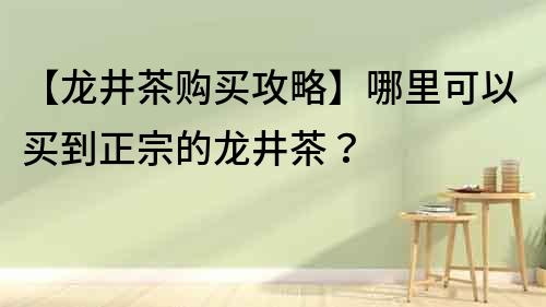 【龙井茶购买攻略】哪里可以买到正宗的龙井茶？