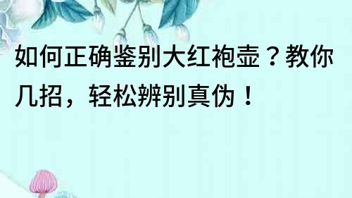 如何正确鉴别大红袍壶？教你几招，轻松辨别真伪！