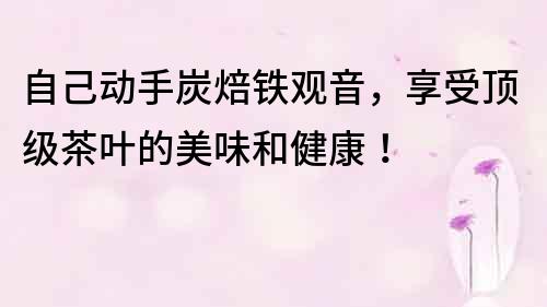 自己动手炭焙铁观音，享受顶级茶叶的美味和健康！