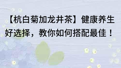 【杭白菊加龙井茶】健康养生好选择，教你如何搭配最佳！