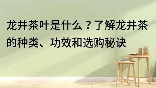 龙井茶叶是什么？了解龙井茶的种类、功效和选购秘诀