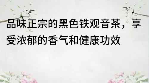 品味正宗的黑色铁观音茶，享受浓郁的香气和健康功效