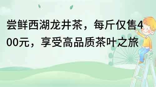 尝鲜西湖龙井茶，每斤仅售400元，享受高品质茶叶之旅