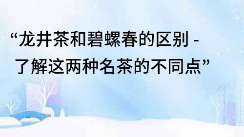 “龙井茶和碧螺春的区别 - 了解这两种名茶的不同点”