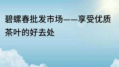 碧螺春批发市场——享受优质茶叶的好去处