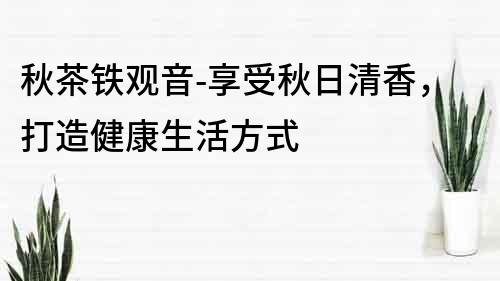 秋茶铁观音-享受秋日清香，打造健康生活方式