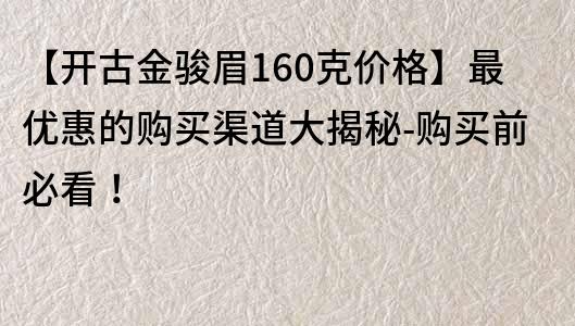 【开古金骏眉160克价格】最优惠的购买渠道大揭秘-购买前必看！