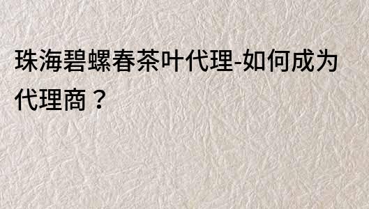 珠海碧螺春茶叶代理-如何成为代理商？