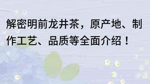 解密明前龙井茶，原产地、制作工艺、品质等全面介绍！