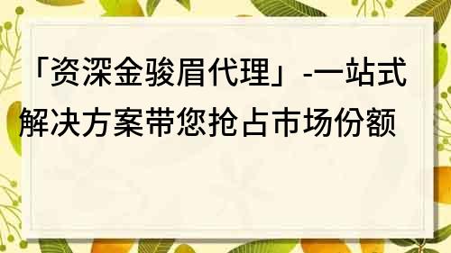 「资深金骏眉代理」-一站式解决方案带您抢占市场份额