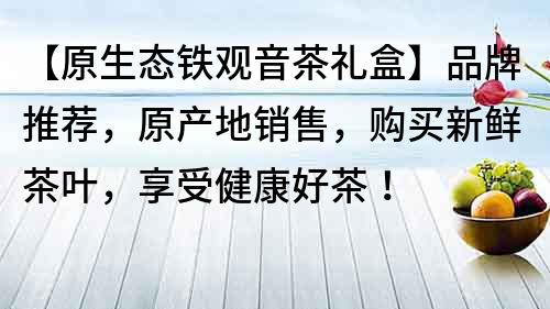 【原生态铁观音茶礼盒】品牌推荐，原产地销售，购买新鲜茶叶，享受健康好茶！