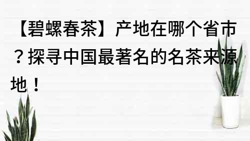 【碧螺春茶】产地在哪个省市？探寻中国最著名的名茶来源地！