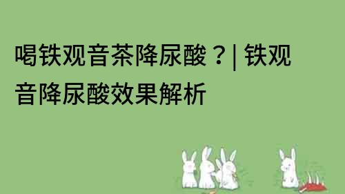 喝铁观音茶降尿酸？| 铁观音降尿酸效果解析