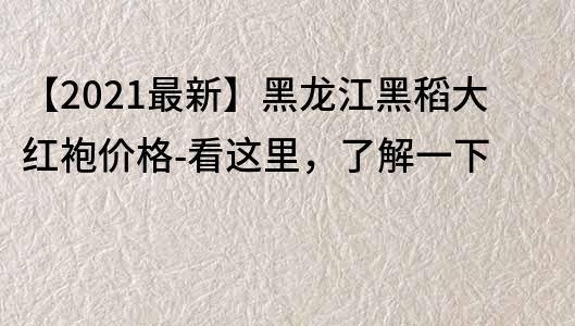 【2021最新】黑龙江黑稻大红袍价格-看这里，了解一下