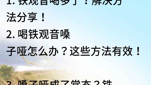 1. 铁观音喝多了？解决方法分享！
2. 喝铁观音嗓子哑怎么办？这些方法有效！
3. 嗓子哑成了常态？铁观音饮用注意事项必看！
4. 爱喝铁观音的你，如何避免嗓子哑？
5. 铁观音喝多了嗓子哑了怎么办？这些小技巧教你！
6. 嗓子哑成了铁观音的代价？这些方法能帮你缓解！
7. 铁观音饮用小常识，帮你避免嗓子哑！
8. 喜欢喝铁观音？这些注意事项别忘了！
9. 吃喝不慎，嗓子哑了怎么办？铁观音剖析！
10. 铁观音再好喝也要注意，嗓子哑了怎么办？