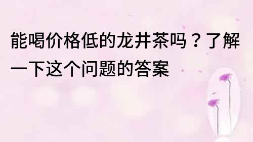 能喝价格低的龙井茶吗？了解一下这个问题的答案