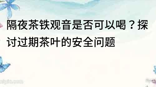 隔夜茶铁观音是否可以喝？探讨过期茶叶的安全问题