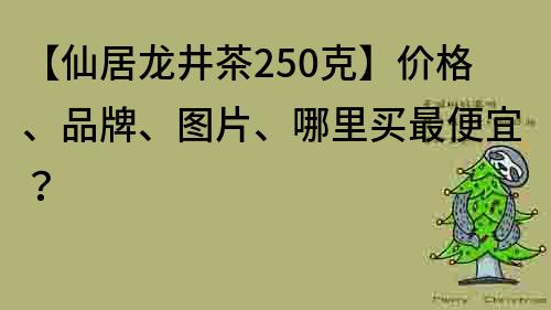 【仙居龙井茶250克】价格、品牌、图片、哪里买最便宜？