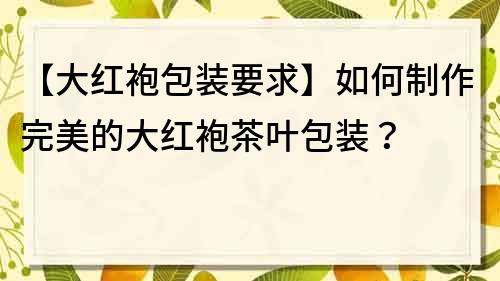 【大红袍包装要求】如何制作完美的大红袍茶叶包装？