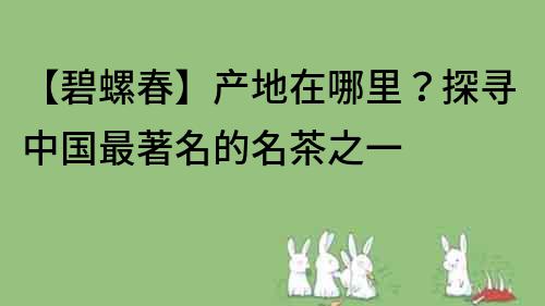 【碧螺春】产地在哪里？探寻中国最著名的名茶之一