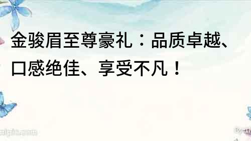 金骏眉至尊豪礼：品质卓越、口感绝佳、享受不凡！