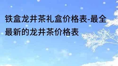 铁盒龙井茶礼盒价格表-最全最新的龙井茶价格表