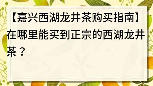 【嘉兴西湖龙井茶购买指南】在哪里能买到正宗的西湖龙井茶？