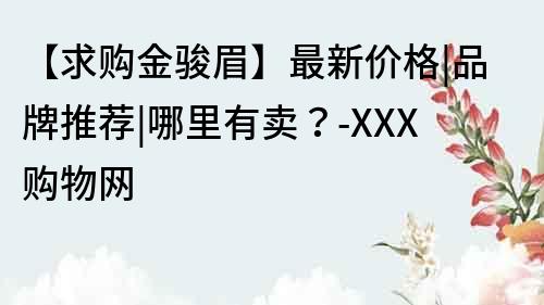 【求购金骏眉】最新价格|品牌推荐|哪里有卖？-XXX购物网