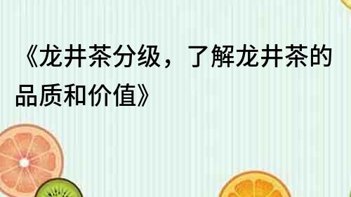 《龙井茶分级，了解龙井茶的品质和价值》