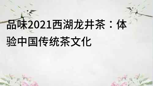 品味2022西湖龙井茶：体验中国传统茶文化