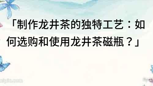 「制作龙井茶的独特工艺：如何选购和使用龙井茶磁瓶？」