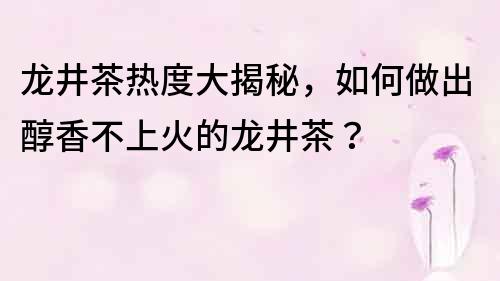 龙井茶热度大揭秘，如何做出醇香不上火的龙井茶？