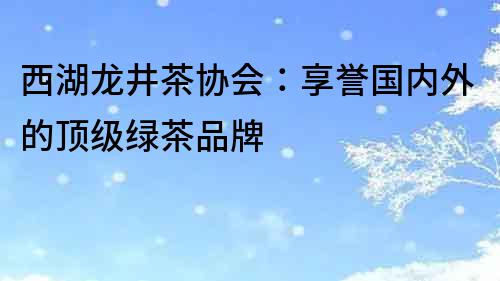 西湖龙井茶协会：享誉国内外的顶级绿茶品牌