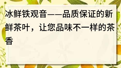 冰鲜铁观音——品质保证的新鲜茶叶，让您品味不一样的茶香