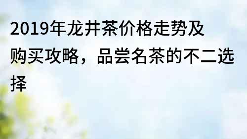 2019年龙井茶价格走势及购买攻略，品尝名茶的不二选择