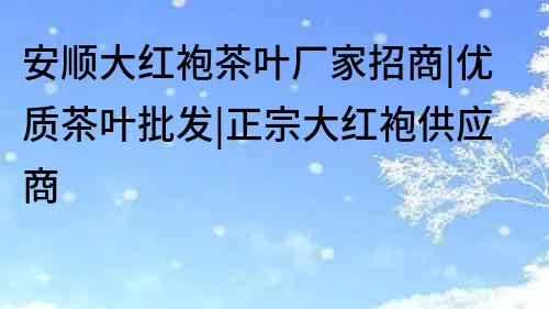 安顺大红袍茶叶厂家招商|优质茶叶批发|正宗大红袍供应商