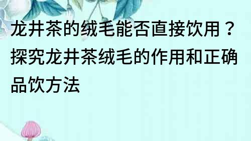 龙井茶的绒毛能否直接饮用？探究龙井茶绒毛的作用和正确品饮方法