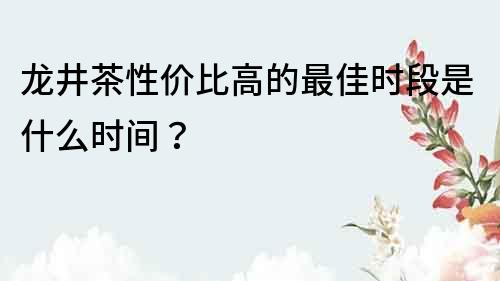 龙井茶性价比高的最佳时段是什么时间？