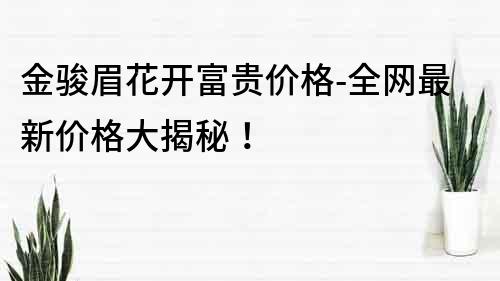 金骏眉花开富贵价格-全网最新价格大揭秘！