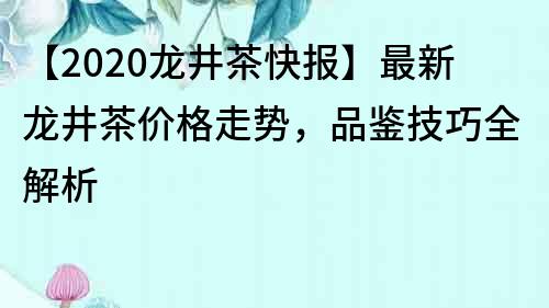 【2020龙井茶快报】最新龙井茶价格走势，品鉴技巧全解析