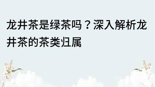 龙井茶是绿茶吗？深入解析龙井茶的茶类归属