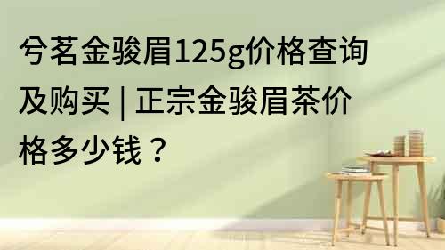 兮茗金骏眉125g价格查询及购买 | 正宗金骏眉茶价格多少钱？