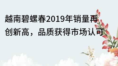 越南碧螺春2019年销量再创新高，品质获得市场认可