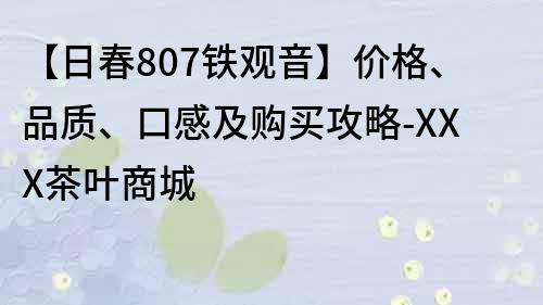 【日春807铁观音】价格、品质、口感及购买攻略-XXX茶叶商城