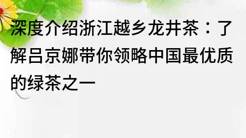 深度介绍浙江越乡龙井茶：了解吕京娜带你领略中国最优质的绿茶之一